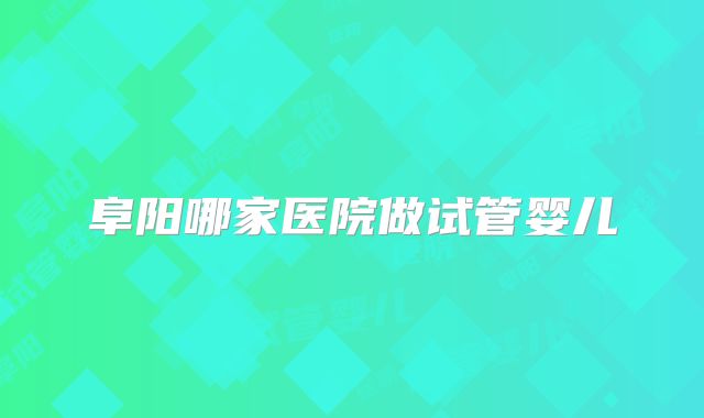 阜阳哪家医院做试管婴儿