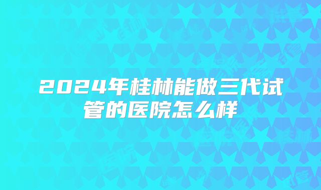 2024年桂林能做三代试管的医院怎么样