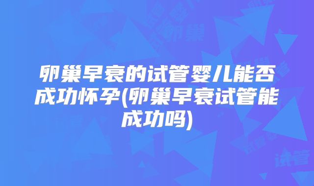 卵巢早衰的试管婴儿能否成功怀孕(卵巢早衰试管能成功吗)