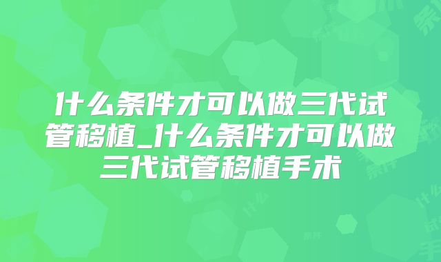 什么条件才可以做三代试管移植_什么条件才可以做三代试管移植手术