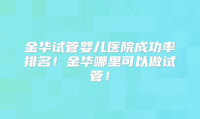 金华试管婴儿医院成功率排名！金华哪里可以做试管！