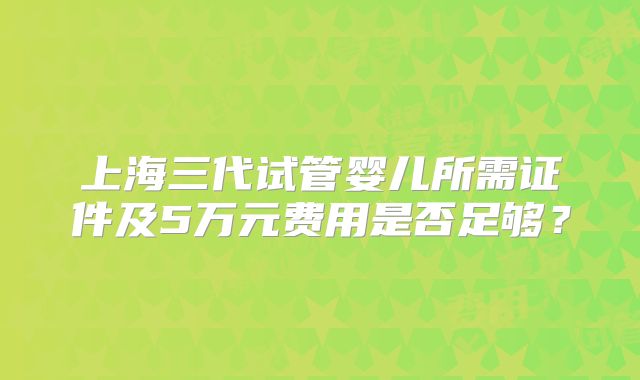 上海三代试管婴儿所需证件及5万元费用是否足够？