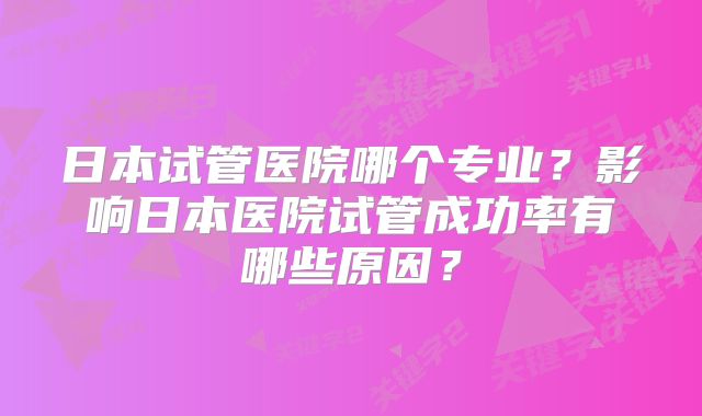日本试管医院哪个专业？影响日本医院试管成功率有哪些原因？