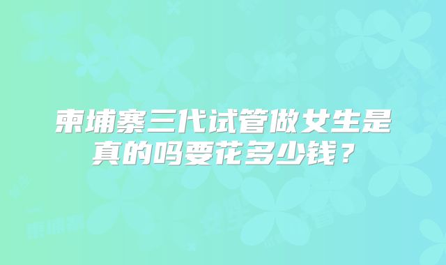 柬埔寨三代试管做女生是真的吗要花多少钱？