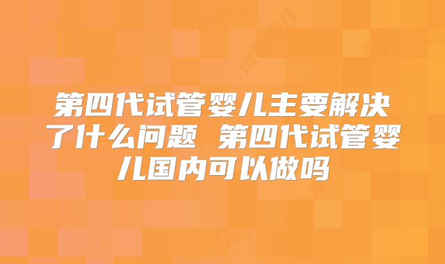 第四代试管婴儿主要解决了什么问题 第四代试管婴儿国内可以做吗