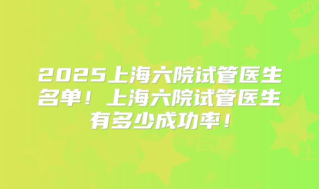 2025上海六院试管医生名单!上海六院试管医生有多少成功率!