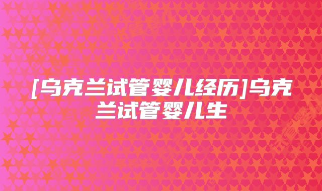 [乌克兰试管婴儿经历]乌克兰试管婴儿生