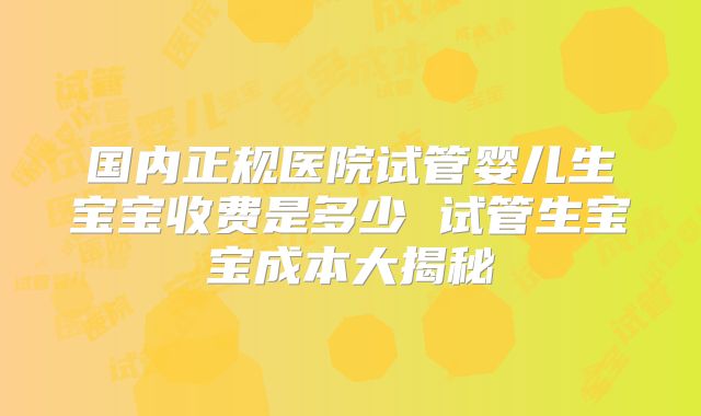 国内正规医院试管婴儿生宝宝收费是多少 试管生宝宝成本大揭秘
