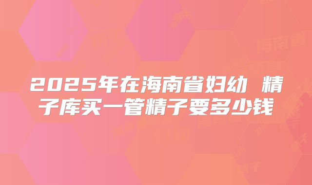 2025年在海南省妇幼 精子库买一管精子要多少钱