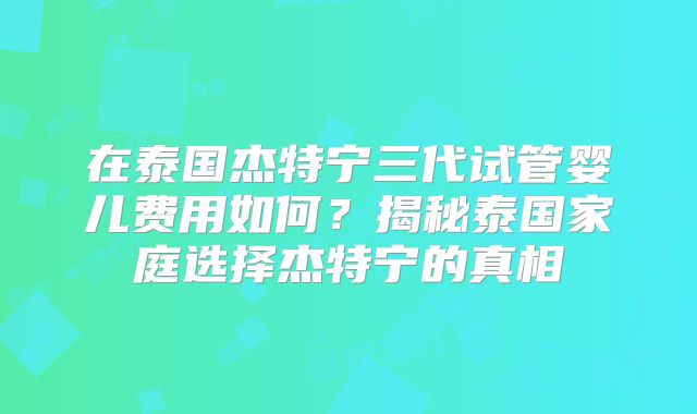 在泰国杰特宁三代试管婴儿费用如何？揭秘泰国家庭选择杰特宁的真相
