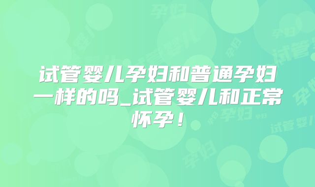 试管婴儿孕妇和普通孕妇一样的吗_试管婴儿和正常怀孕！