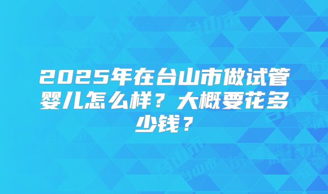 2025年在台山市做试管婴儿怎么样?大概要花多少钱?