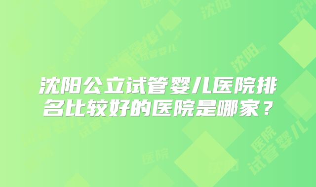 沈阳公立试管婴儿医院排名比较好的医院是哪家?