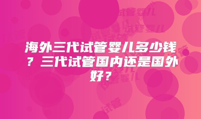 海外三代试管婴儿多少钱?三代试管国内还是国外好?