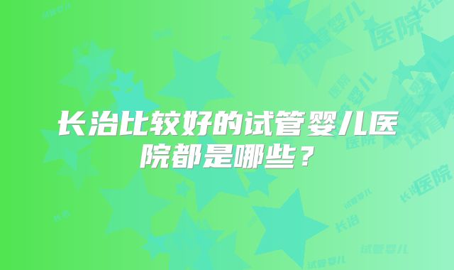 长治比较好的试管婴儿医院都是哪些?