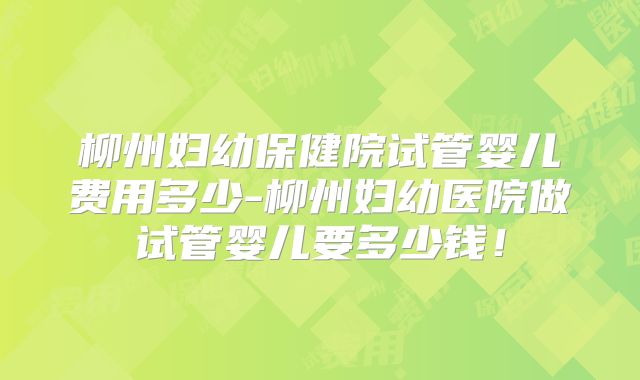 柳州妇幼保健院试管婴儿费用多少-柳州妇幼医院做试管婴儿要多少钱!