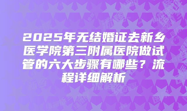 2025年无结婚证去新乡医学院第三附属医院做试管的六大步骤有哪些？流程详细解析