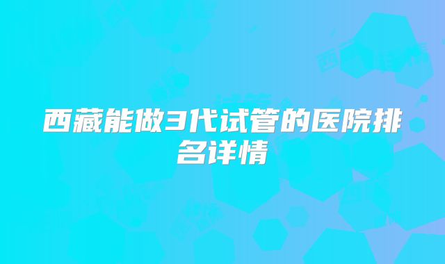 西藏能做3代试管的医院排名详情