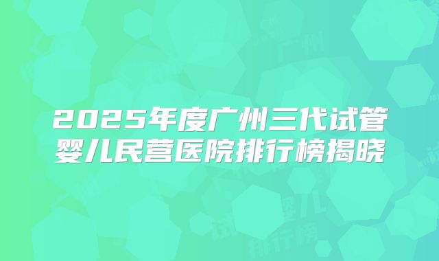 2025年度广州三代试管婴儿民营医院排行榜揭晓