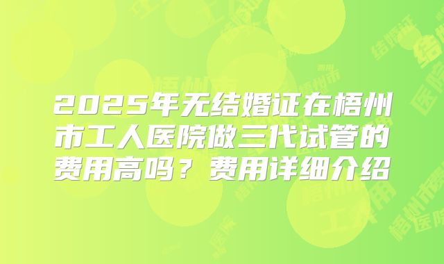 2025年无结婚证在梧州市工人医院做三代试管的费用高吗?费用详细介绍