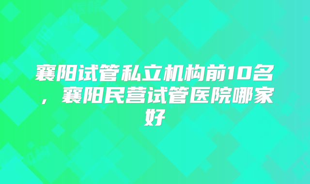襄阳试管私立机构前10名，襄阳民营试管医院哪家好