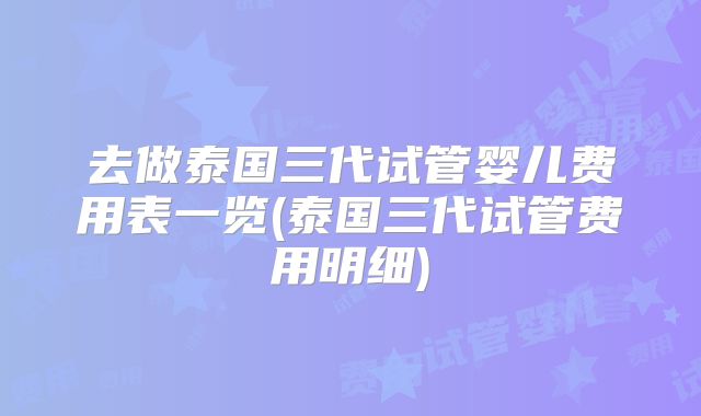 去做泰国三代试管婴儿费用表一览(泰国三代试管费用明细)