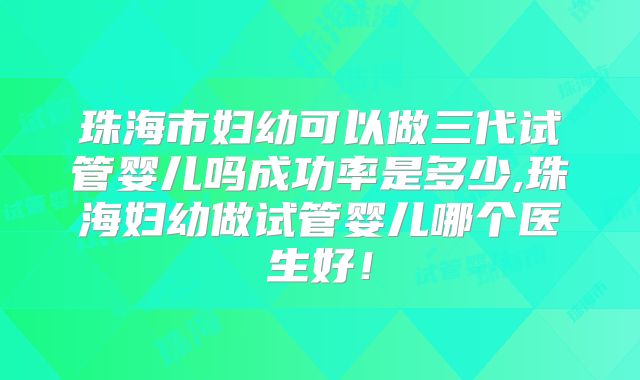 珠海市妇幼可以做三代试管婴儿吗成功率是多少,珠海妇幼做试管婴儿哪个医生好！