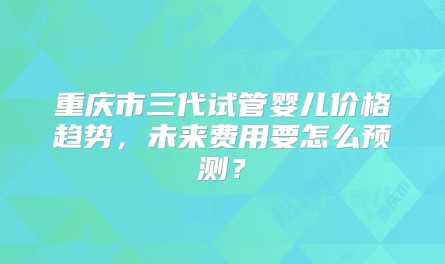 重庆市三代试管婴儿价格趋势，未来费用要怎么预测？