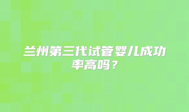 兰州第三代试管婴儿成功率高吗？