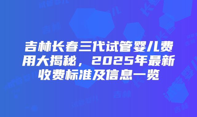吉林长春三代试管婴儿费用大揭秘,2025年最新收费标准及信息一览