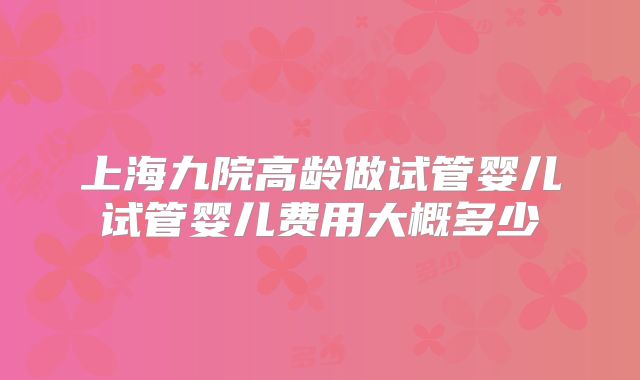 上海九院高龄做试管婴儿试管婴儿费用大概多少