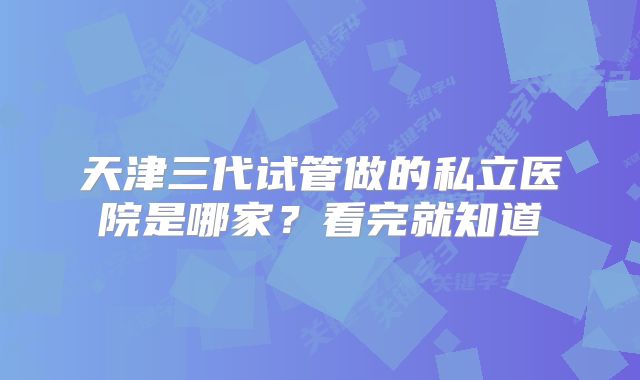 天津三代试管做的私立医院是哪家？看完就知道