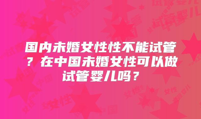 国内未婚女性性不能试管？在中国未婚女性可以做试管婴儿吗？