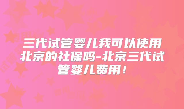 三代试管婴儿我可以使用北京的社保吗-北京三代试管婴儿费用！
