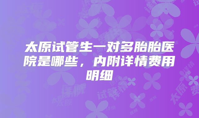 太原试管生一对多胎胎医院是哪些，内附详情费用明细