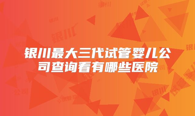 银川最大三代试管婴儿公司查询看有哪些医院