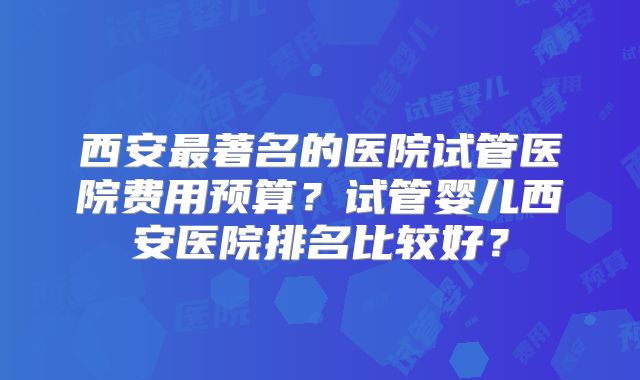西安最著名的医院试管医院费用预算？试管婴儿西安医院排名比较好？
