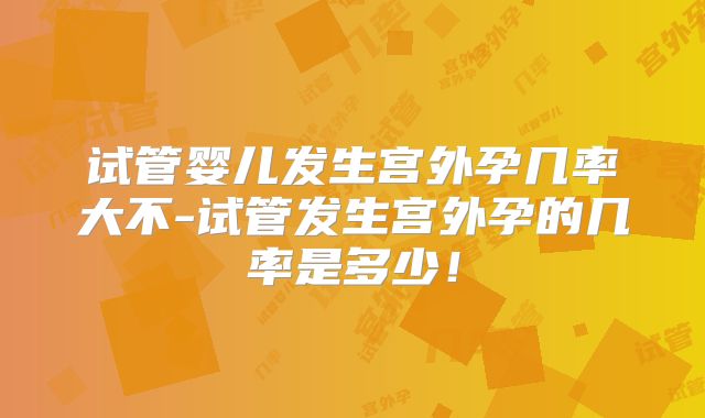 试管婴儿发生宫外孕几率大不-试管发生宫外孕的几率是多少！