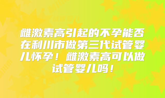 雌激素高引起的不孕能否在利川市做第三代试管婴儿怀孕！雌激素高可以做试管婴儿吗！