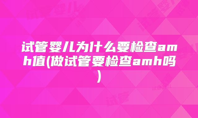 试管婴儿为什么要检查amh值(做试管要检查amh吗)