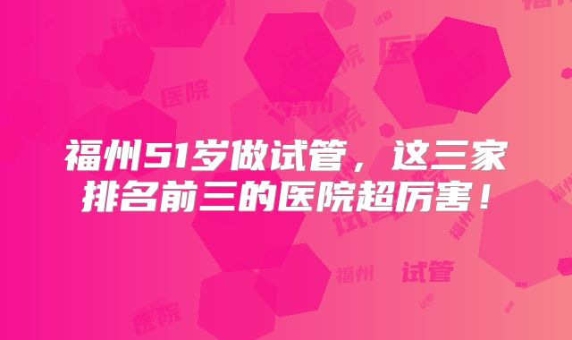 福州51岁做试管，这三家排名前三的医院超厉害！