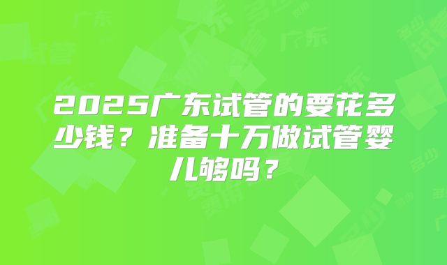 2025广东试管的要花多少钱？准备十万做试管婴儿够吗？