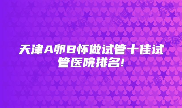 天津A卵B怀做试管十佳试管医院排名!