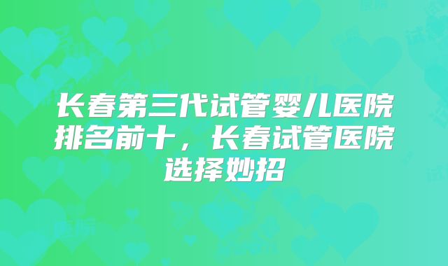 长春第三代试管婴儿医院排名前十,长春试管医院选择妙招