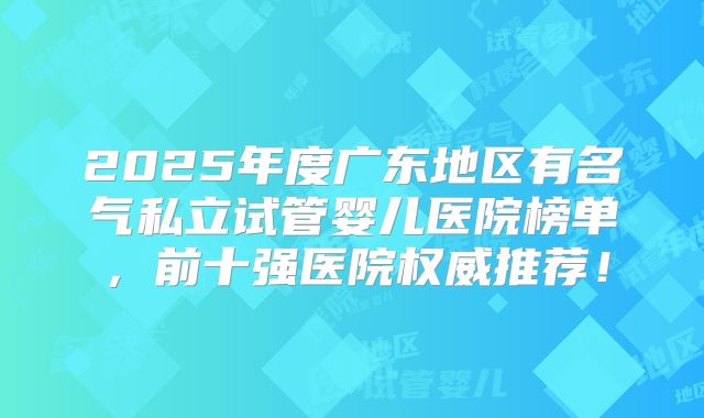 2025年度广东地区有名气私立试管婴儿医院榜单，前十强医院权威推荐！