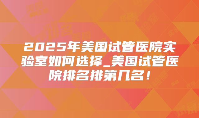 2025年美国试管医院实验室如何选择_美国试管医院排名排第几名!
