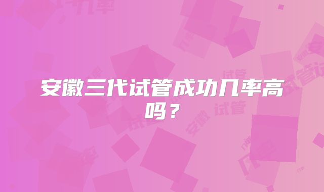 安徽三代试管成功几率高吗？