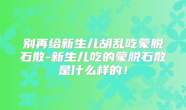 别再给新生儿胡乱吃蒙脱石散-新生儿吃的蒙脱石散是什么样的！
