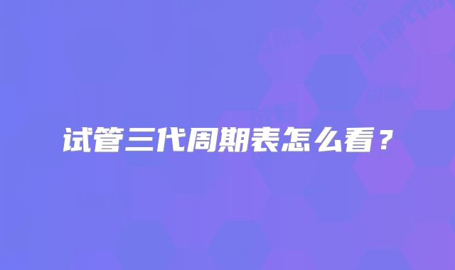 试管三代周期表怎么看?