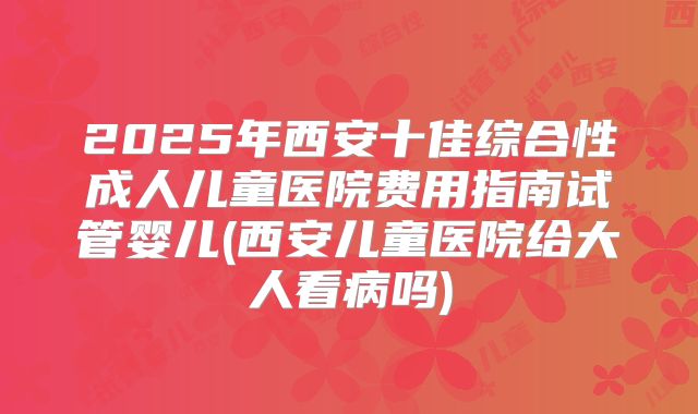 2025年西安十佳综合性成人儿童医院费用指南试管婴儿(西安儿童医院给大人看病吗)